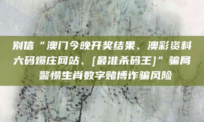 别信“澳门今晚开奖结果、澳彩资料六码爆庄网站、[最准杀码王]”骗局 警惕生肖数字赌博诈骗风险