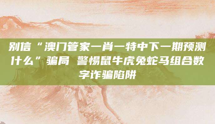 别信“澳门管家一肖一特中下一期预测什么”骗局 警惕鼠牛虎兔蛇马组合数字诈骗陷阱