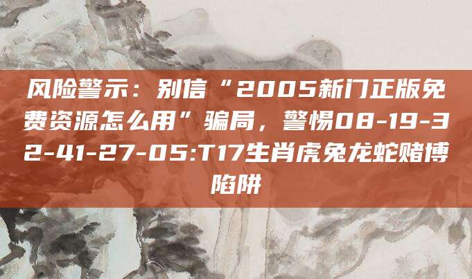 风险警示：别信“2005新门正版免费资源怎么用”骗局，警惕08-19-32-41-27-05:T17生肖虎兔龙蛇赌博陷阱