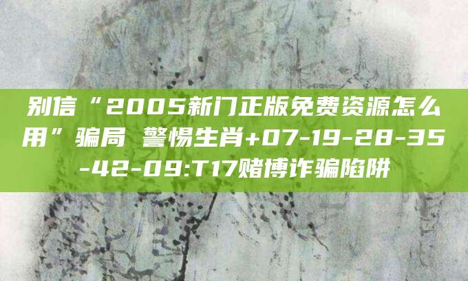 别信“2005新门正版免费资源怎么用”骗局 警惕生肖+07-19-28-35-42-09:T17赌博诈骗陷阱