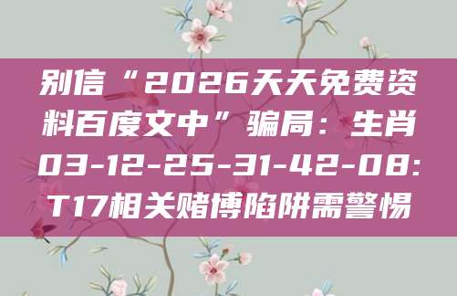 别信“2026天天免费资料百度文中”骗局：生肖03-12-25-31-42-08:T17相关赌博陷阱需警惕