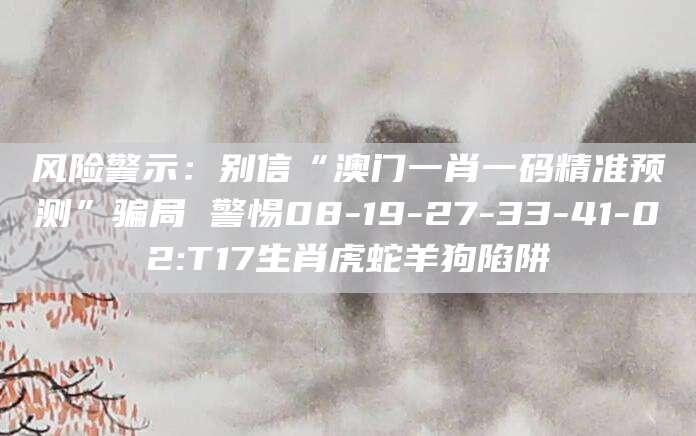 风险警示：别信“澳门一肖一码精准预测”骗局 警惕08-19-27-33-41-02:T17生肖虎蛇羊狗陷阱