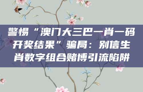 警惕“澳门大三巴一肖一码开奖结果”骗局：别信生肖数字组合赌博引流陷阱
