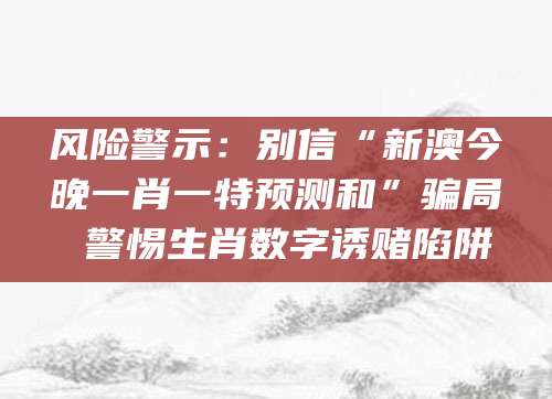 风险警示：别信“新澳今晚一肖一特预测和”骗局 警惕生肖数字诱赌陷阱