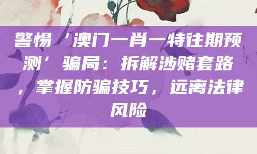 警惕‘澳门一肖一特往期预测’骗局:拆解涉赌套路,掌握防骗技巧,远离法律风险