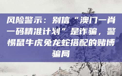 风险警示：别信“澳门一肖一码精准计划”是诈骗，警惕鼠牛虎兔龙蛇搭配的赌博骗局