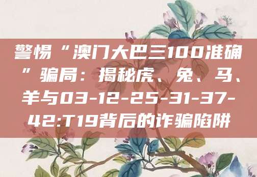 警惕“澳门大巴三100准确”骗局:揭秘虎、兔、马、羊与03-12-25-31-37-42:T19背后的诈骗陷阱