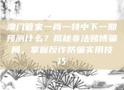 澳门管家一肖一特中下一期预测什么?揭秘非法赌博骗局,掌握反诈防骗实用技巧