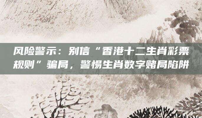 风险警示：别信“香港十二生肖彩票规则”骗局，警惕生肖数字赌局陷阱
