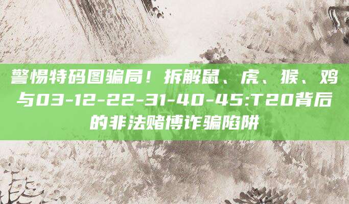 警惕特码图骗局!拆解鼠、虎、猴、鸡与03-12-22-31-40-45:T20背后的非法赌博诈骗陷阱
