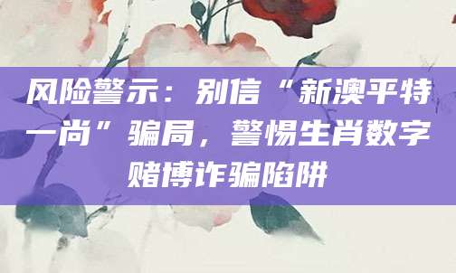 风险警示：别信“新澳平特一尚”骗局，警惕生肖数字赌博诈骗陷阱