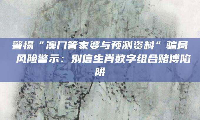 警惕“澳门管家婆与预测资料”骗局 风险警示：别信生肖数字组合赌博陷阱