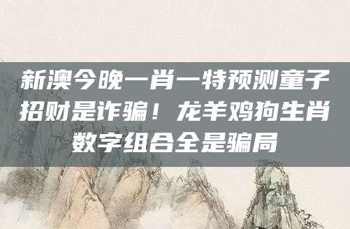 新澳今晚一肖一特预测童子招财是诈骗！龙羊鸡狗生肖数字组合全是骗局