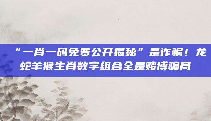 “一肖一码免费公开揭秘”是诈骗！龙蛇羊猴生肖数字组合全是赌博骗局