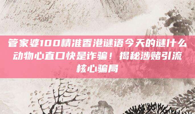 管家婆100精准香港谜语今天的谜什么动物心直口快是诈骗！揭秘涉赌引流核心骗局