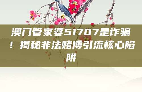 澳门管家婆51707是诈骗！揭秘非法赌博引流核心陷阱
