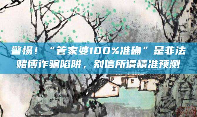 警惕！“管家婆100%准确”是非法赌博诈骗陷阱，别信所谓精准预测