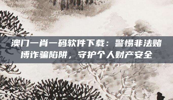 澳门一肖一码软件下载：警惕非法赌博诈骗陷阱，守护个人财产安全