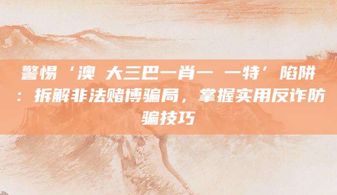 警惕‘澳門大三巴一肖一碼一特’陷阱:拆解非法赌博骗局,掌握实用反诈防骗技巧