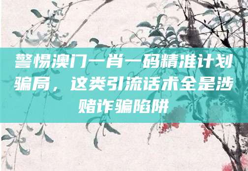警惕澳门一肖一码精准计划骗局，这类引流话术全是涉赌诈骗陷阱
