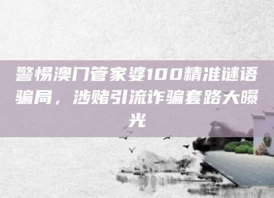 警惕澳门管家婆100精准谜语骗局，涉赌引流诈骗套路大曝光