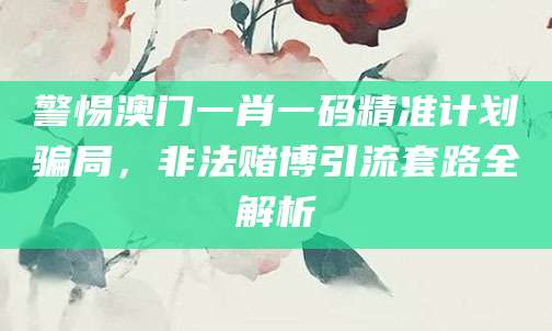 警惕澳门一肖一码精准计划骗局，非法赌博引流套路全解析