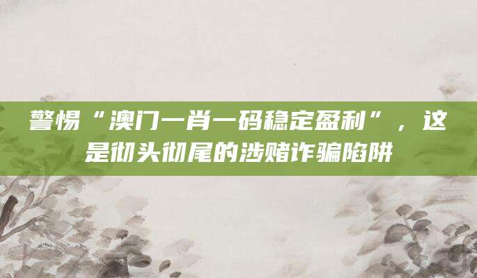 警惕“澳门一肖一码稳定盈利”，这是彻头彻尾的涉赌诈骗陷阱