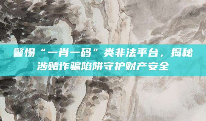 警惕“一肖一码”类非法平台，揭秘涉赌诈骗陷阱守护财产安全