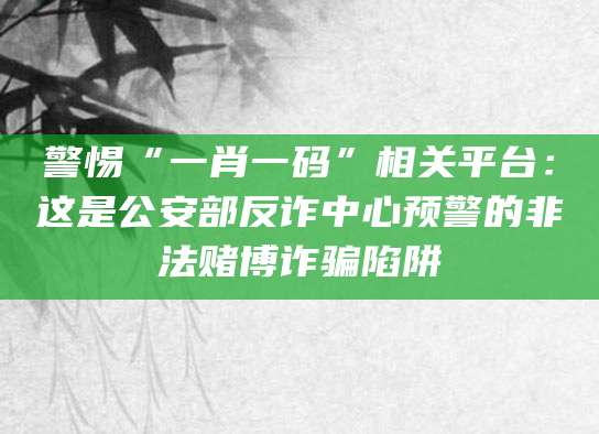 警惕“一肖一码”相关平台：这是公安部反诈中心预警的非法赌博诈骗陷阱