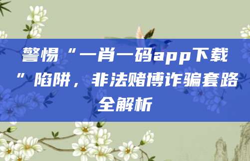 警惕“一肖一码app下载”陷阱，非法赌博诈骗套路全解析