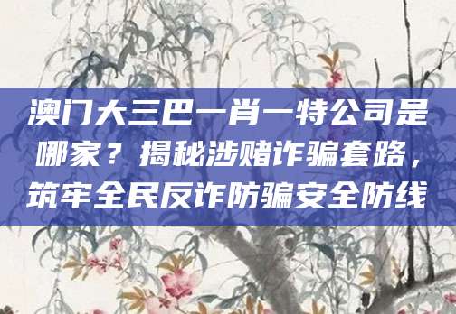 澳门大三巴一肖一特公司是哪家?揭秘涉赌诈骗套路,筑牢全民反诈防骗安全防线