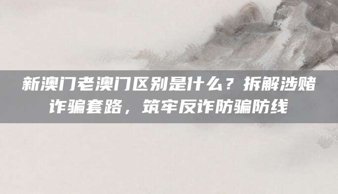 新澳门老澳门区别是什么?拆解涉赌诈骗套路,筑牢反诈防骗防线