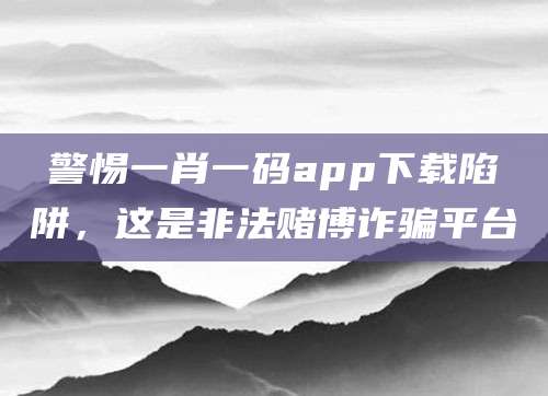 警惕一肖一码app下载陷阱，这是非法赌博诈骗平台