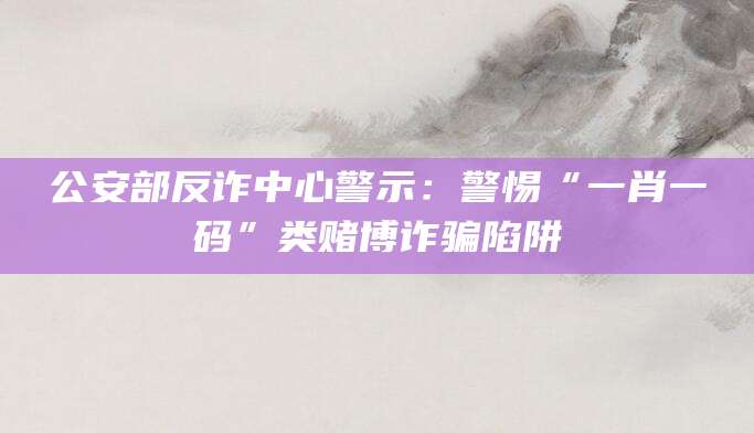 公安部反诈中心警示：警惕“一肖一码”类赌博诈骗陷阱