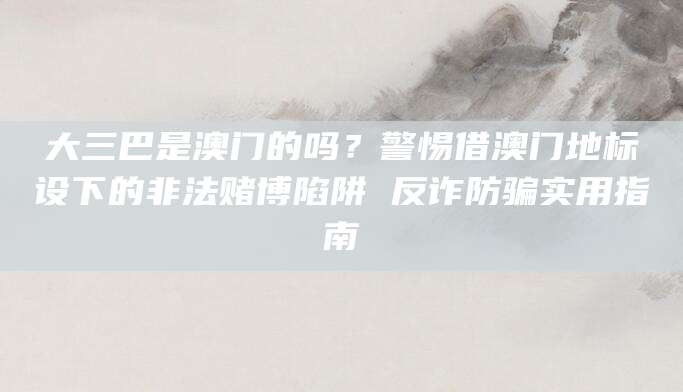大三巴是澳门的吗?警惕借澳门地标设下的非法赌博陷阱 反诈防骗实用指南