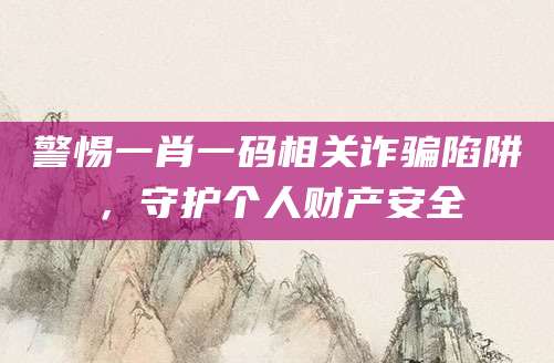 警惕一肖一码相关诈骗陷阱，守护个人财产安全