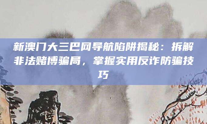 新澳门大三巴网导航陷阱揭秘：拆解非法赌博骗局，掌握实用反诈防骗技巧