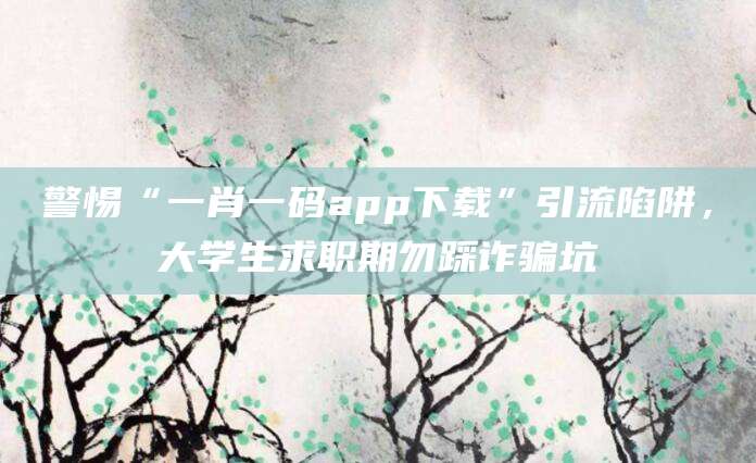 警惕“一肖一码app下载”引流陷阱,大学生求职期勿踩诈骗坑