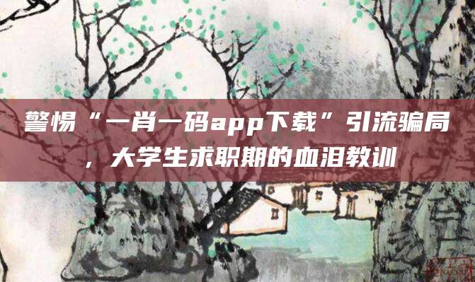 警惕“一肖一码app下载”引流骗局，大学生求职期的血泪教训