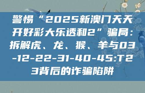 警惕“2025新澳门天天开好彩大乐透和2”骗局：拆解虎、龙、猴、羊与03-12-22-31-40-45:T23背后的诈骗陷阱