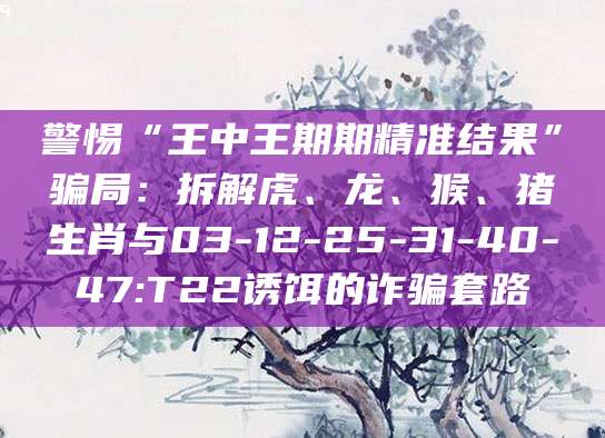 警惕“王中王期期精准结果”骗局：拆解虎、龙、猴、猪生肖与03-12-25-31-40-47:T22诱饵的诈骗套路