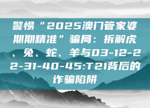 警惕“2025澳门管家婆期期精准”骗局：拆解虎、兔、蛇、羊与03-12-22-31-40-45:T21背后的诈骗陷阱