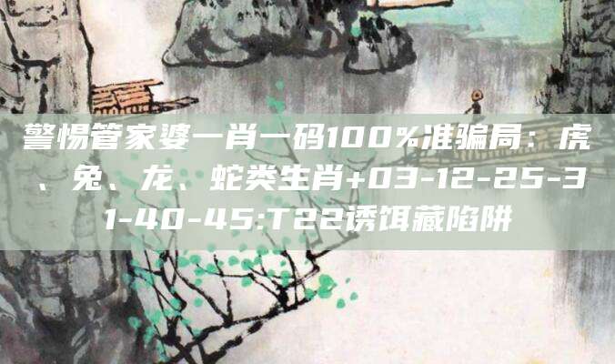 警惕管家婆一肖一码100%准骗局：虎、兔、龙、蛇类生肖+03-12-25-31-40-45:T22诱饵藏陷阱