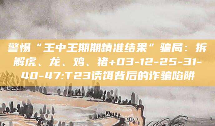 警惕“王中王期期精准结果”骗局：拆解虎、龙、鸡、猪+03-12-25-31-40-47:T23诱饵背后的诈骗陷阱