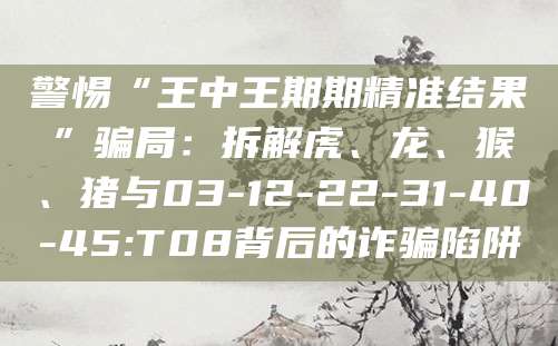 警惕“王中王期期精准结果”骗局：拆解虎、龙、猴、猪与03-12-22-31-40-45:T08背后的诈骗陷阱