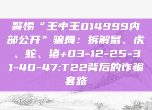 警惕“王中王014999内部公开”骗局：拆解鼠、虎、蛇、猪+03-12-25-31-40-47:T22背后的诈骗套路