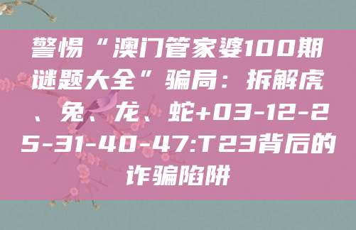 警惕“澳门管家婆100期谜题大全”骗局:拆解虎、兔、龙、蛇+03-12-25-31-40-47:T23背后的诈骗陷阱