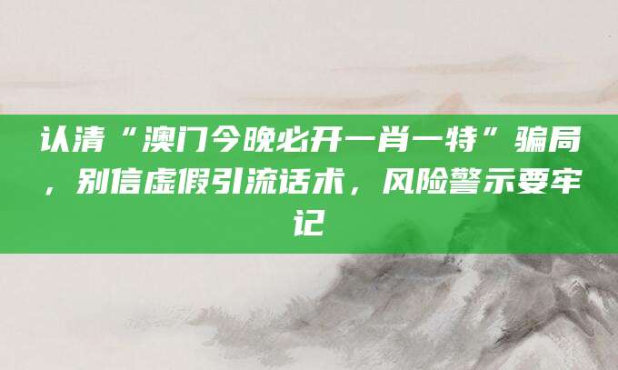 认清“澳门今晚必开一肖一特”骗局,别信虚假引流话术,风险警示要牢记