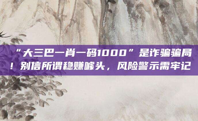 “大三巴一肖一码1000”是诈骗骗局！别信所谓稳赚噱头，风险警示需牢记