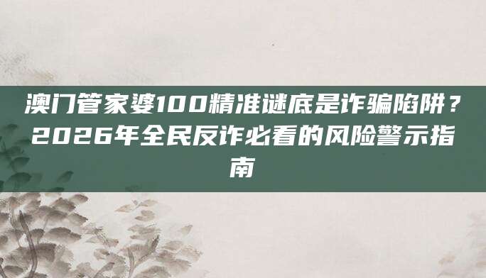 澳门管家婆100精准谜底是诈骗陷阱?2026年全民反诈必看的风险警示指南
